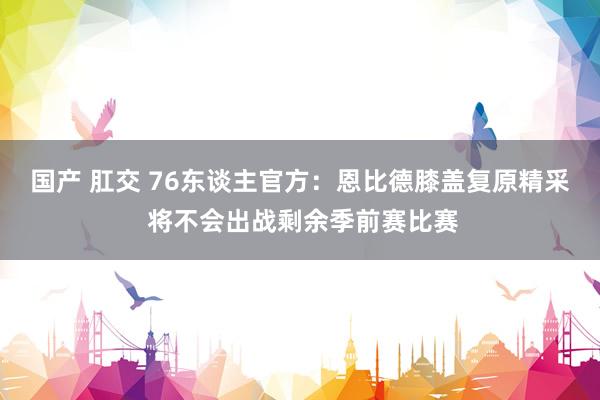 国产 肛交 76东谈主官方：恩比德膝盖复原精采 将不会出战剩余季前赛比赛