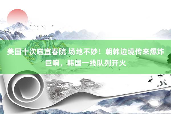 美国十次啦宜春院 场地不妙！朝韩边境传来爆炸巨响，韩国一线队列开火