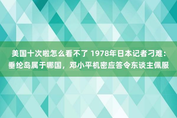 美国十次啦怎么看不了 1978年日本记者刁难：垂纶岛属于哪国，邓小平机密应答令东谈主佩服