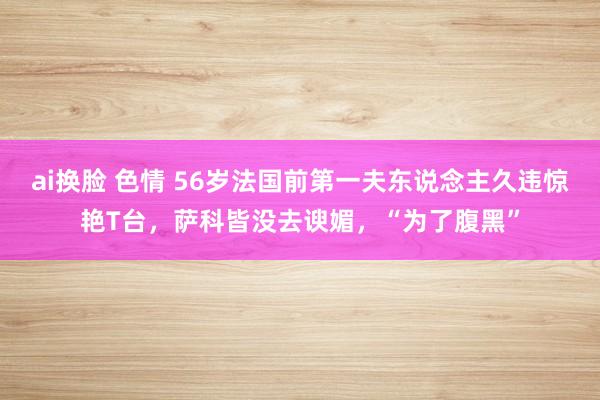 ai换脸 色情 56岁法国前第一夫东说念主久违惊艳T台，萨科皆没去谀媚，“为了腹黑”