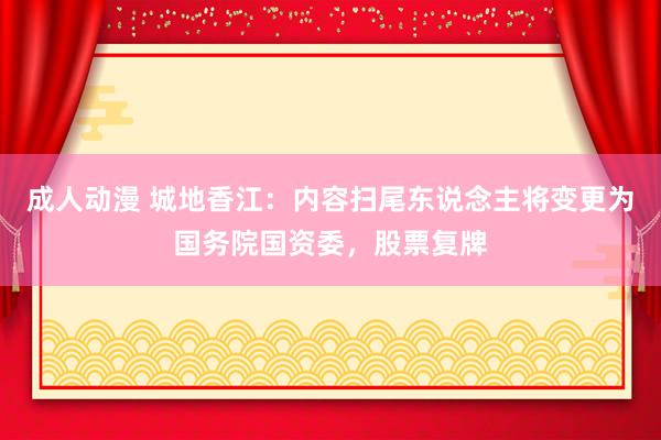 成人动漫 城地香江：内容扫尾东说念主将变更为国务院国资委，股票复牌