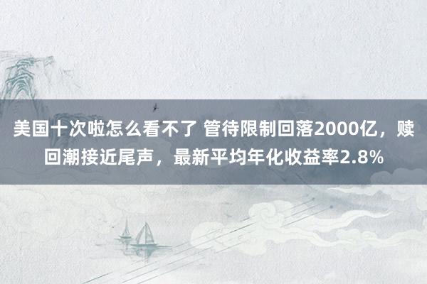 美国十次啦怎么看不了 管待限制回落2000亿，赎回潮接近尾声，最新平均年化收益率2.8%