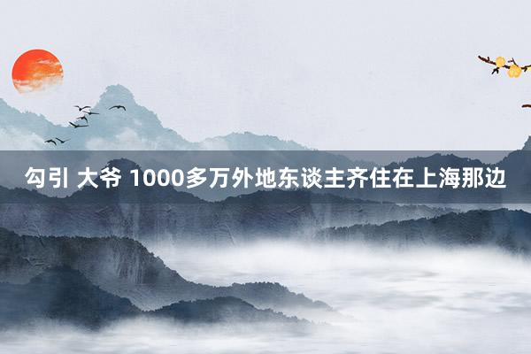 勾引 大爷 1000多万外地东谈主齐住在上海那边