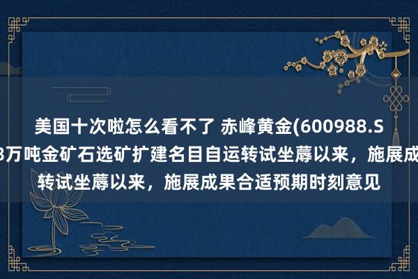 美国十次啦怎么看不了 赤峰黄金(600988.SH)：吉隆矿业新增18万吨金矿石选矿扩建名目自运转试坐蓐以来，施展成果合适预期时刻意见