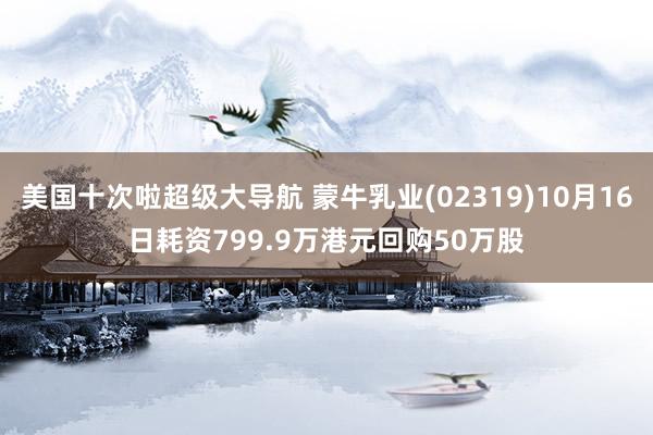 美国十次啦超级大导航 蒙牛乳业(02319)10月16日耗资799.9万港元回购50万股