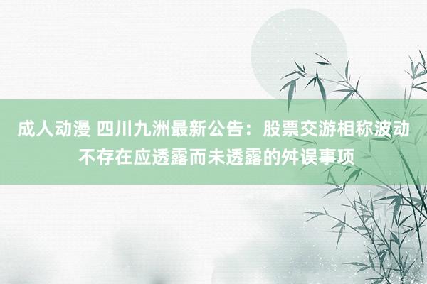 成人动漫 四川九洲最新公告：股票交游相称波动 不存在应透露而未透露的舛误事项