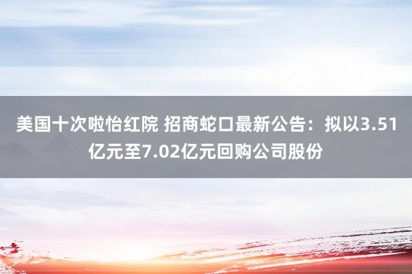 美国十次啦怡红院 招商蛇口最新公告：拟以3.51亿元至7.02亿元回购公司股份