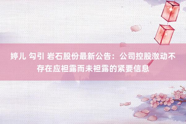 婷儿 勾引 岩石股份最新公告：公司控股激动不存在应袒露而未袒露的紧要信息