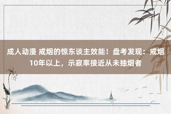 成人动漫 戒烟的惊东谈主效能！盘考发现：戒烟10年以上，示寂率接近从未抽烟者