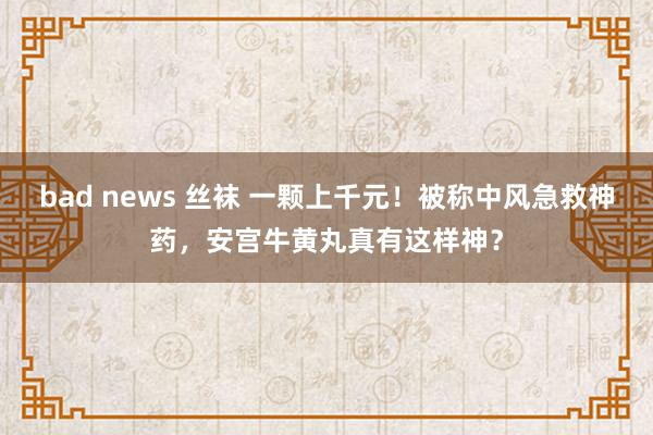 bad news 丝袜 一颗上千元！被称中风急救神药，安宫牛黄丸真有这样神？