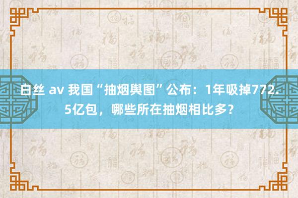 白丝 av 我国“抽烟舆图”公布：1年吸掉772.5亿包，哪些所在抽烟相比多？