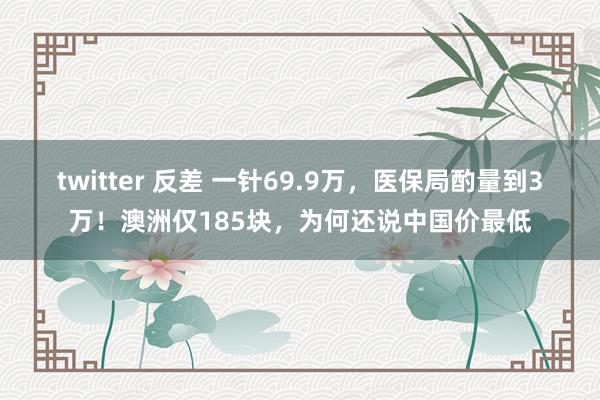 twitter 反差 一针69.9万，医保局酌量到3万！澳洲仅185块，为何还说中国价最低