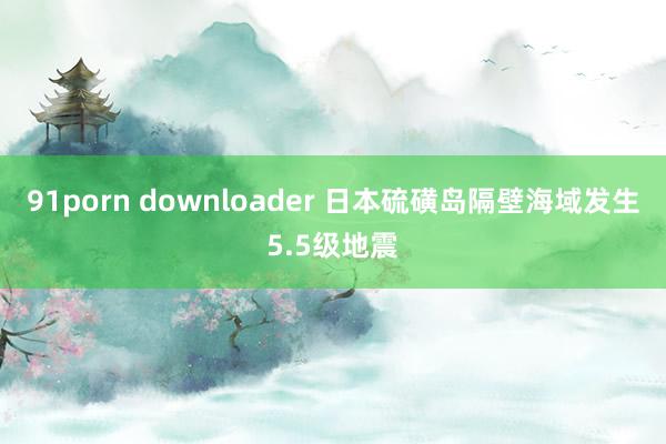 91porn downloader 日本硫磺岛隔壁海域发生5.5级地震