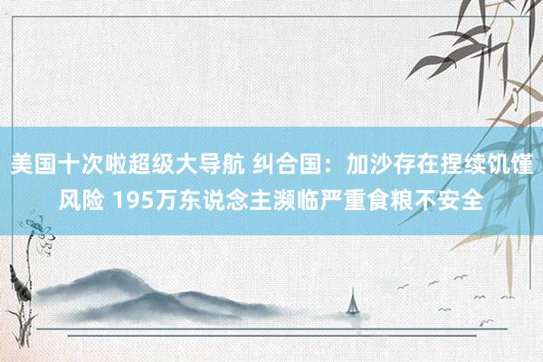 美国十次啦超级大导航 纠合国：加沙存在捏续饥馑风险 195万东说念主濒临严重食粮不安全