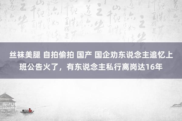 丝袜美腿 自拍偷拍 国产 国企劝东说念主追忆上班公告火了，有东说念主私行离岗达16年