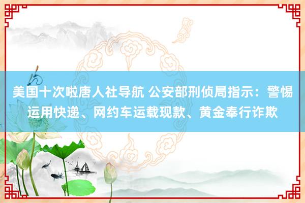 美国十次啦唐人社导航 公安部刑侦局指示：警惕运用快递、网约车运载现款、黄金奉行诈欺