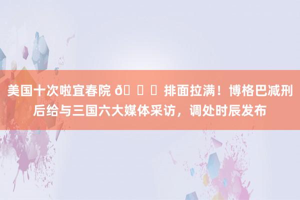 美国十次啦宜春院 😎排面拉满！博格巴减刑后给与三国六大媒体采访，调处时辰发布