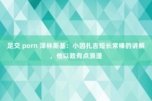 足交 porn 泽林斯基：小因扎吉短长常棒的讲解，他以致有点浪漫