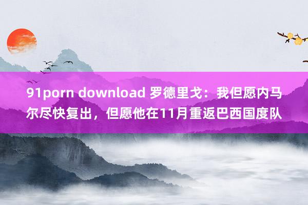 91porn download 罗德里戈：我但愿内马尔尽快复出，但愿他在11月重返巴西国度队