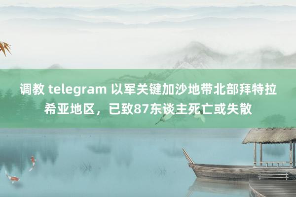 调教 telegram 以军关键加沙地带北部拜特拉希亚地区，已致87东谈主死亡或失散