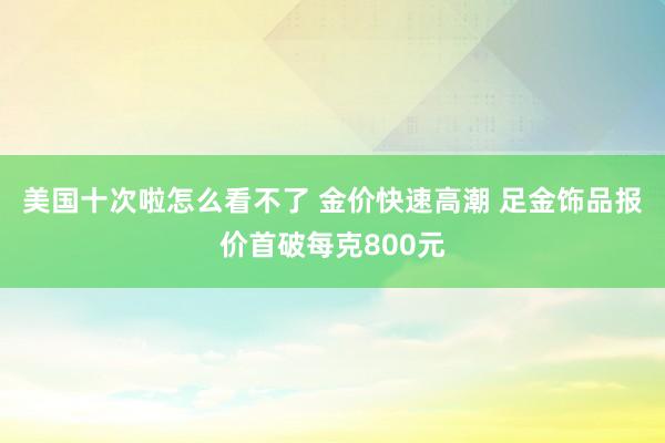 美国十次啦怎么看不了 金价快速高潮 足金饰品报价首破每克800元