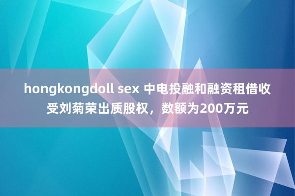 hongkongdoll sex 中电投融和融资租借收受刘菊荣出质股权，数额为200万元