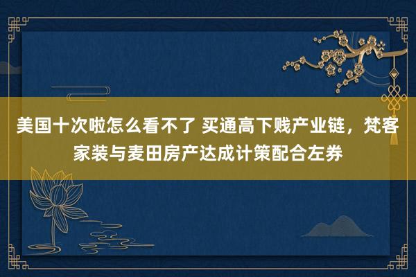 美国十次啦怎么看不了 买通高下贱产业链，梵客家装与麦田房产达成计策配合左券