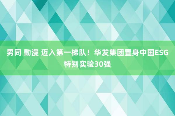 男同 動漫 迈入第一梯队！华发集团置身中国ESG特别实验30强