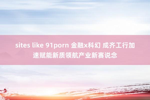 sites like 91porn 金融x科幻 成齐工行加速赋能新质领航产业新赛说念