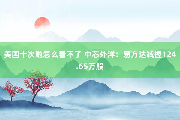 美国十次啦怎么看不了 中芯外洋：易方达减握124.65万股