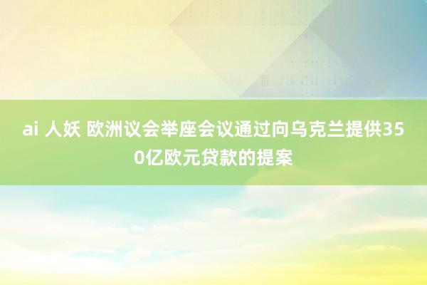 ai 人妖 欧洲议会举座会议通过向乌克兰提供350亿欧元贷款的提案