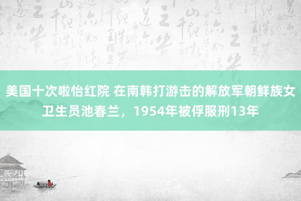 美国十次啦怡红院 在南韩打游击的解放军朝鲜族女卫生员池春兰，1954年被俘服刑13年