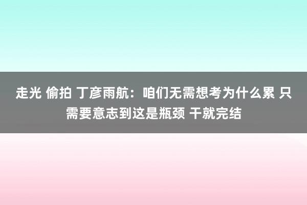 走光 偷拍 丁彦雨航：咱们无需想考为什么累 只需要意志到这是瓶颈 干就完结