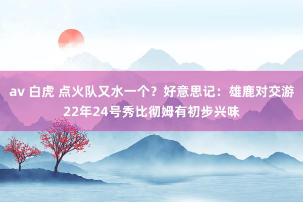 av 白虎 点火队又水一个？好意思记：雄鹿对交游22年24号秀比彻姆有初步兴味