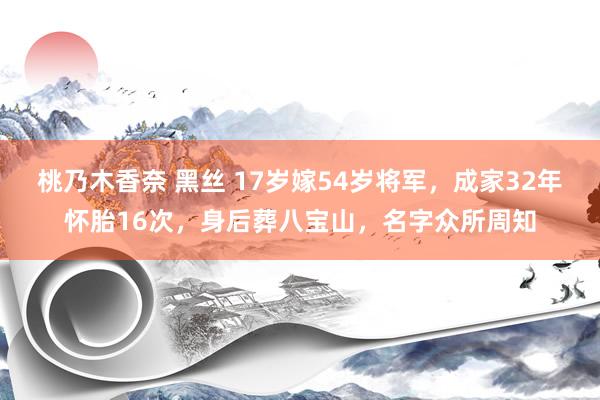 桃乃木香奈 黑丝 17岁嫁54岁将军，成家32年怀胎16次，身后葬八宝山，名字众所周知