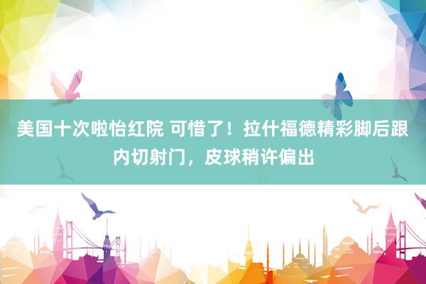 美国十次啦怡红院 可惜了！拉什福德精彩脚后跟内切射门，皮球稍许偏出