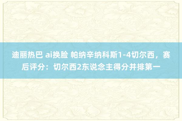 迪丽热巴 ai换脸 帕纳辛纳科斯1-4切尔西，赛后评分：切尔西2东说念主得分并排第一