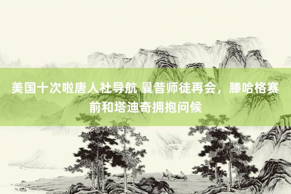 美国十次啦唐人社导航 曩昔师徒再会，滕哈格赛前和塔迪奇拥抱问候