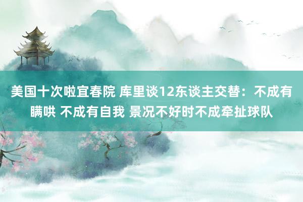 美国十次啦宜春院 库里谈12东谈主交替：不成有瞒哄 不成有自我 景况不好时不成牵扯球队