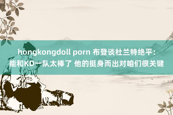 hongkongdoll porn 布登谈杜兰特绝平：能和KD一队太棒了 他的挺身而出对咱们很关键