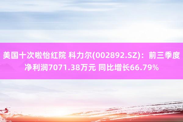 美国十次啦怡红院 科力尔(002892.SZ)：前三季度净利润7071.38万元 同比增长66.79%