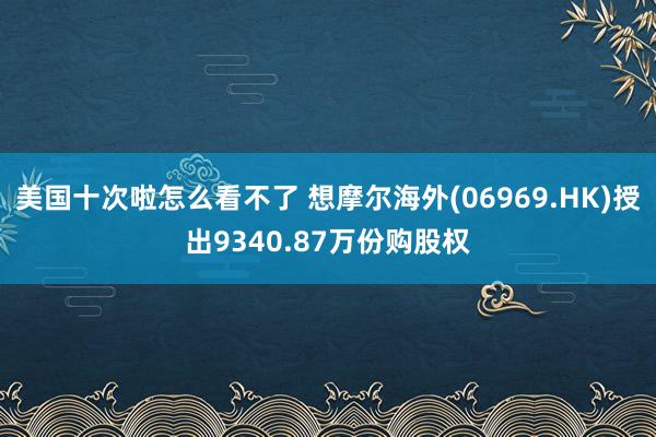 美国十次啦怎么看不了 想摩尔海外(06969.HK)授出9340.87万份购股权