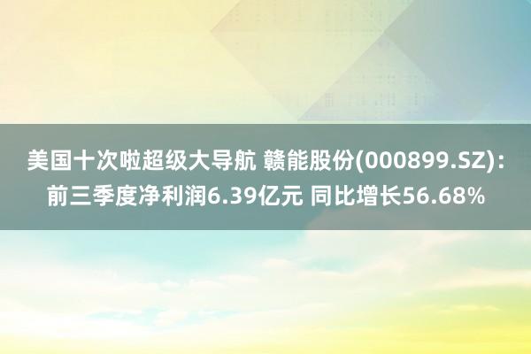 美国十次啦超级大导航 赣能股份(000899.SZ)：前三季度净利润6.39亿元 同比增长56.68%