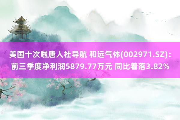 美国十次啦唐人社导航 和远气体(002971.SZ)：前三季度净利润5879.77万元 同比着落3.82%