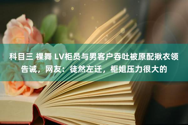 科目三 裸舞 LV柜员与男客户吞吐被原配揪衣领告诫，网友：徒然左迁，柜姐压力很大的