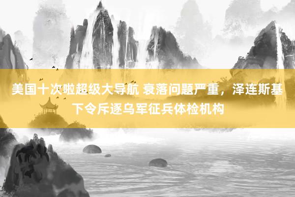 美国十次啦超级大导航 衰落问题严重，泽连斯基下令斥逐乌军征兵体检机构