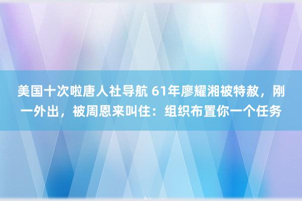 美国十次啦唐人社导航 61年廖耀湘被特赦，刚一外出，被周恩来叫住：组织布置你一个任务