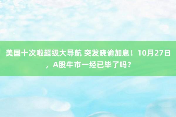 美国十次啦超级大导航 突发晓谕加息！10月27日，A股牛市一经已毕了吗？