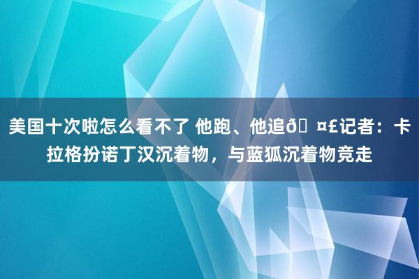 美国十次啦怎么看不了 他跑、他追🤣记者：卡拉格扮诺丁汉沉着物，与蓝狐沉着物竞走