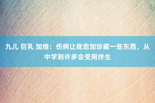 九儿 巨乳 加维：伤病让我愈加珍藏一些东西，从中学到许多会受用终生